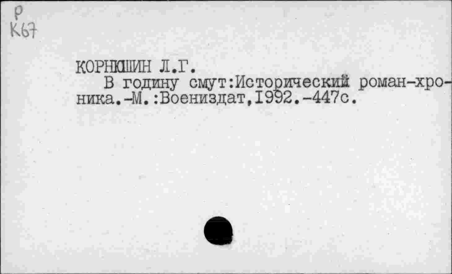 ﻿р
КОРНКШИН л.г.
В годину смут:Исторический роман-хроника. -М. :Воениздат,1992.-447с.